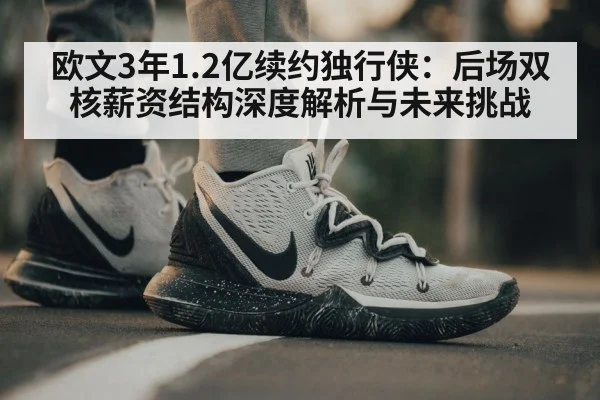 欧文3年1.2亿续约独行侠:后场双核薪资结构深度解析与未来挑战